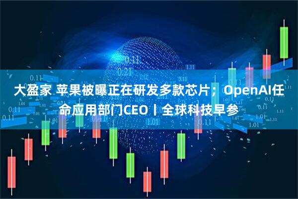 大盈家 苹果被曝正在研发多款芯片；OpenAI任命应用部门CEO丨全球科技早参