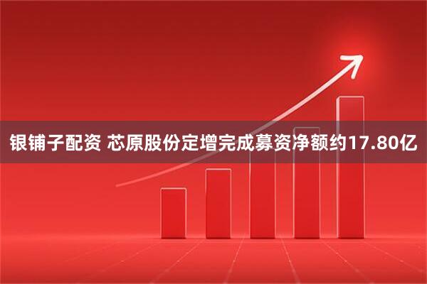 银铺子配资 芯原股份定增完成募资净额约17.80亿