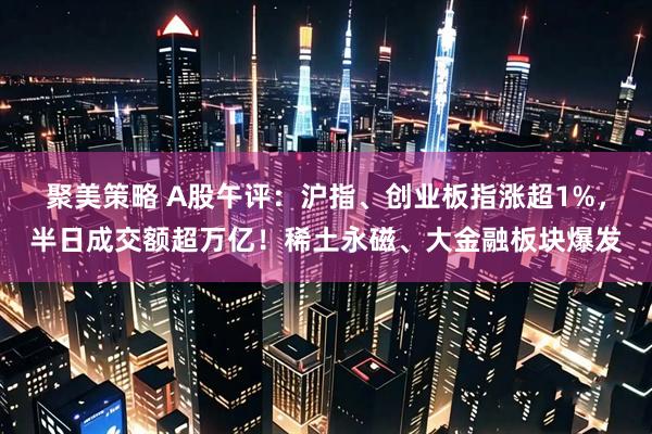 聚美策略 A股午评：沪指、创业板指涨超1%，半日成交额超万亿！稀土永磁、大金融板块爆发