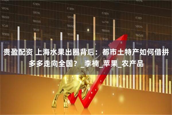 贵盈配资 上海水果出圈背后：都市土特产如何借拼多多走向全国？_李楠_苹果_农产品