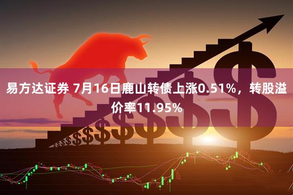 易方达证券 7月16日鹿山转债上涨0.51%，转股溢价率11.95%