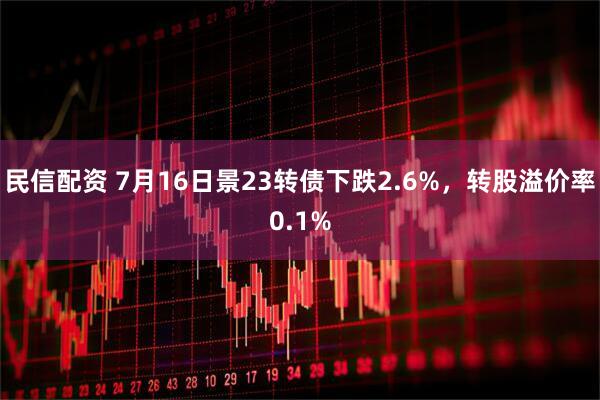 民信配资 7月16日景23转债下跌2.6%，转股溢价率0.1%