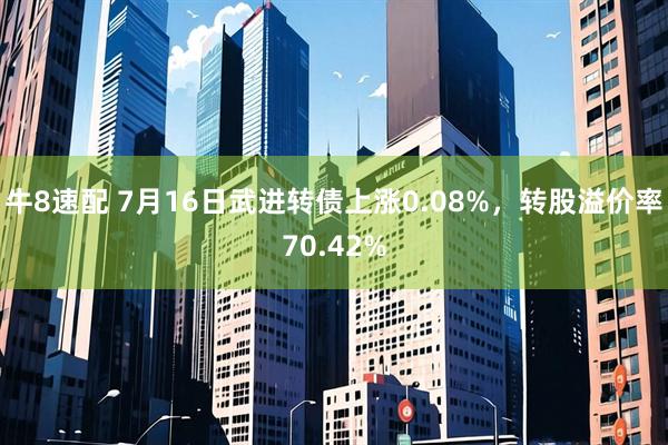 牛8速配 7月16日武进转债上涨0.08%，转股溢价率70.42%