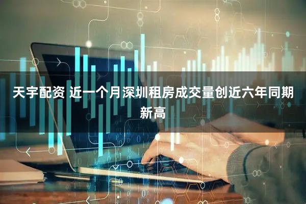 天宇配资 近一个月深圳租房成交量创近六年同期新高