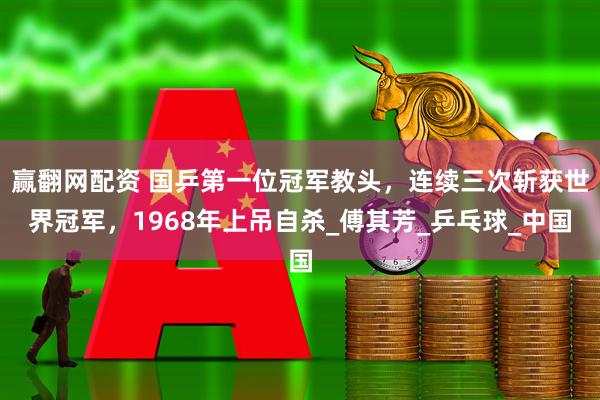 赢翻网配资 国乒第一位冠军教头，连续三次斩获世界冠军，1968年上吊自杀_傅其芳_乒乓球_中国