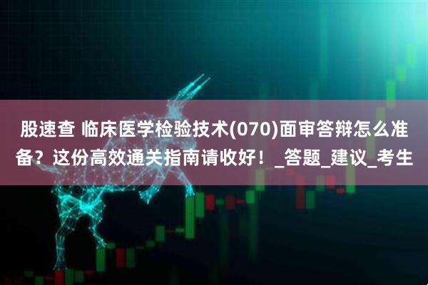 股速查 临床医学检验技术(070)面审答辩怎么准备？这份高效通关指南请收好！_答题_建议_考生