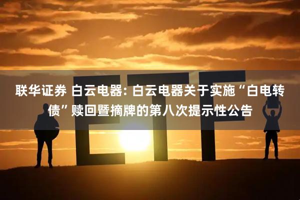 联华证券 白云电器: 白云电器关于实施“白电转债”赎回暨摘牌的第八次提示性公告