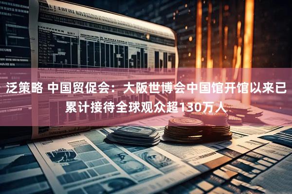 泛策略 中国贸促会：大阪世博会中国馆开馆以来已累计接待全球观众超130万人