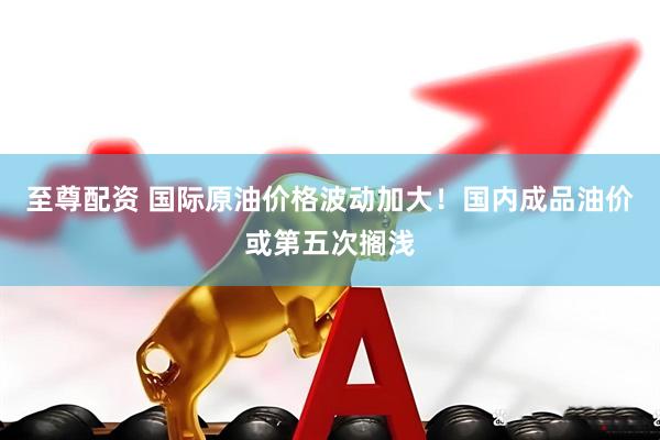 至尊配资 国际原油价格波动加大！国内成品油价或第五次搁浅