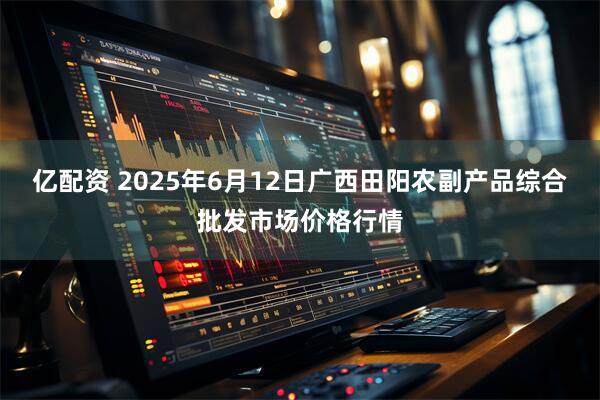 亿配资 2025年6月12日广西田阳农副产品综合批发市场价格行情