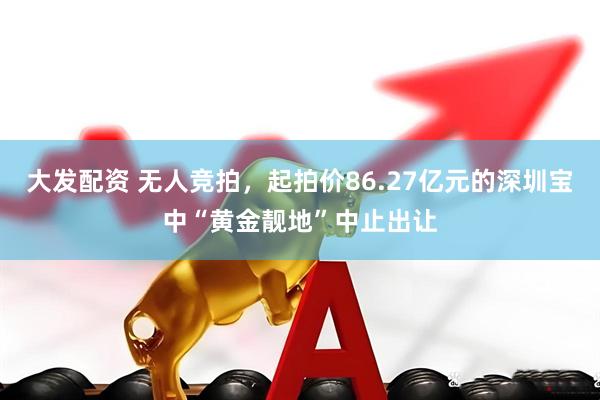 大发配资 无人竞拍，起拍价86.27亿元的深圳宝中“黄金靓地”中止出让