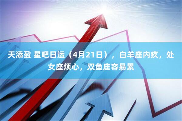 天添盈 星吧日运（4月21日），白羊座内疚，处女座烦心，双鱼座容易累