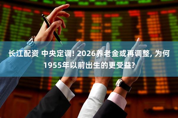 长江配资 中央定调! 2026养老金或再调整, 为何1955年以前出生的更受益?